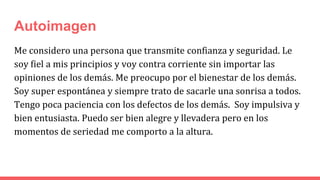 Autoimagen
Me considero una persona que transmite confianza y seguridad. Le
soy fiel a mis principios y voy contra corriente sin importar las
opiniones de los demás. Me preocupo por el bienestar de los demás.
Soy super espontánea y siempre trato de sacarle una sonrisa a todos.
Tengo poca paciencia con los defectos de los demás. Soy impulsiva y
bien entusiasta. Puedo ser bien alegre y llevadera pero en los
momentos de seriedad me comporto a la altura.
 