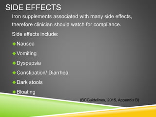 SIDE EFFECTS
Iron supplements associated with many side effects,
therefore clinician should watch for compliance.
Side effects include:
Nausea
Vomiting
Dyspepsia
Constipation/ Diarrhea
Dark stools
Bloating
(BCGuidelines, 2015, Appendix B)
 