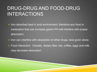 DRUG-DRUG AND FOOD-DRUG
INTERACTIONS
 Iron absorbed best in acid environment, therefore any food or
medication that can increase gastric PH will interfere with proper
absorption.
 Iron can interfere with absorption of other drugs, best given alone.
 Food interaction: Cereals, dietary fiber, tea, coffee, eggs and milk
may decrease absorption
 