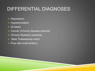 DIFFERENTIAL DIAGNOSES
 Depression
 Hypothyroidism
 GI bleed
 Cancer (Chronic disease anemia)
 Chronic Myeloid Leukemia
 Beta Thalassemia minor
 Poor diet (malnutrition)
 