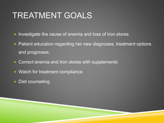 TREATMENT GOALS
 Investigate the cause of anemia and loss of Iron stores
 Patient education regarding her new diagnoses, treatment options
and prognoses.
 Correct anemia and Iron stores with supplements
 Watch for treatment compliance
 Diet counseling
 