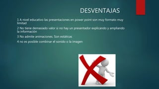 DESVENTAJAS
1 A nivel educativo las presentaciones en power point son muy formato muy
limitad
2 No tiene demasiado valor si no hay un presentador explicando y ampliando
la información
3 No admite animaciones. Son estáticas
4 no es posible combinar el sonido o la imagen
 