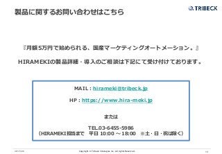 Copyright © Tribeck Strategies Inc. All rights Reserved. 132017/2/6
製品に関するお問い合わせはこちら
『月額5万円で始められる、国産マーケティングオートメーション。』
HIRAMEKIの製品詳細・導入のご相談は下記にて受け付けております。
MAIL：hirameki@tribeck.jp
HP：https://www.hira-meki.jp
または
TEL.03-6455-5986
（HIRAMEKI担当まで 平日 10:00 〜 18:00 ※土・日・祝は除く）
 