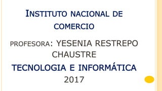 INSTITUTO NACIONAL DE
COMERCIO
PROFESORA: YESENIA RESTREPO
CHAUSTRE
TECNOLOGIA E INFORMÁTICA
2017
 