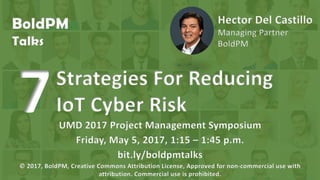 BoldPM
Talks
Hector Del Castillo
Managing Partner
BoldPM
Strategies For Reducing
IoT Cyber Risk7 bit.ly/boldpmtalks
2017 Project Management Symposium
University of Maryland
© 2017, BoldPM, Creative Commons Attribution License, Approved for non-commercial use with
attribution. Commercial use is prohibited.
 