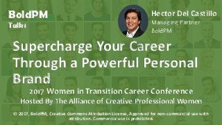 © 2016, H. Del Castillo. All Rights Reserved. www.hmdelcastillo.com
BoldPM
Talks
Supercharge Your Career
Through a Powerful Personal
Brand
2017 Women in Transition Career Conference
Hosted By The Alliance of Creative Professional Women
Hector Del Castillo
Managing Partner
BoldPM
© 2017, BoldPM, Creative Commons Attribution License, Approved for non-commercial use with
attribution. Commercial use is prohibited.
 