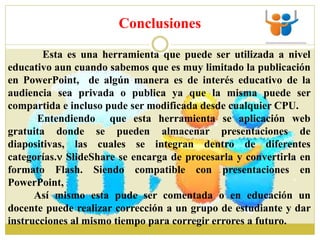 Conclusiones
Esta es una herramienta que puede ser utilizada a nivel
educativo aun cuando sabemos que es muy limitado la publicación
en PowerPoint, de algún manera es de interés educativo de la
audiencia sea privada o publica ya que la misma puede ser
compartida e incluso pude ser modificada desde cualquier CPU.
Entendiendo que esta herramienta se aplicación web
gratuita donde se pueden almacenar presentaciones de
diapositivas, las cuales se integran dentro de diferentes
categorías. SlideShare se encarga de procesarla y convertirla en
formato Flash. Siendo compatible con presentaciones en
PowerPoint,
Así mismo esta pude ser comentada o en educación un
docente puede realizar corrección a un grupo de estudiante y dar
instrucciones al mismo tiempo para corregir errores a futuro.
 