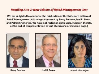 Retailing A to Z: New Edition of Retail Management Text
We are delighted to announce the publication of the thirteenth edition of
Retail Management: A Strategic Approach by Barry Berman, Joel R. Evans,
and Patrali Chatterjee. We have not rested on our laurels. [Click on the URL
at the end of this presentation to visit the book's information page.]
Barry Berman Joel R. Evans Patrali Chatterjee
 