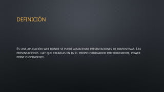 DEFINICIÓN
ES UNA APLICACIÓN WEB DONDE SE PUEDE ALMACENAR PRESENTACIONES DE DIAPOSITIVAS. LAS
PRESENTACIONES HAY QUE CREARLAS EN EN EL PROPIO ORDENADOR PREFERIBLEMENTE, POWER
POINT O OPENOFFICE.