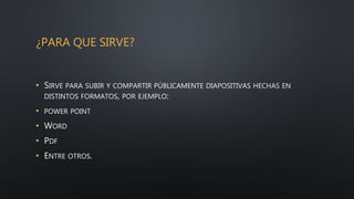 ¿PARA QUE SIRVE?
• SIRVE PARA SUBIR Y COMPARTIR PÚBLICAMENTE DIAPOSITIVAS HECHAS EN
DISTINTOS FORMATOS, POR EJEMPLO:
• POWER POINT
• WORD
• PDF
• ENTRE OTROS.
