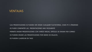 VENTAJAS
-LAS PRESENTACIONES SE PUEDEN VER DESDE CUALQUIER PLATAFORMA, COMO PC O ANDROID
-SE PUEDE COMPARTIR LAS PRESENTACIONES MAS FÁCILMENTE
-PERMITE ENVIAR PRESENTACIONES CON VARIOS MEGAS, DIFÍCILES DE ENVIAR POR CORREO
-SE PUEDEN ENVIAR LAS PRESENTACIONES POR MEDIO DE ENLACES.
-SE PUEDEN CLASIFICAR EN TAGS