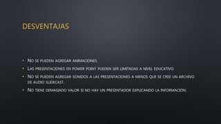 DESVENTAJAS
• NO SE PUEDEN AGREGAR ANIMACIONES
• LAS PRESENTACIONES EN POWER POINT PUEDEN SER LIMITADAS A NIVEL EDUCATIVO
• NO SE PUEDEN AGREGAR SONIDOS A LAS PRESENTACIONES A MENOS QUE SE CREE UN ARCHIVO
DE AUDIO SLIDECAST.
• NO TIENE DEMASIADO VALOR SI NO HAY UN PRESENTADOR EXPLICANDO LA INFORMACIÓN.