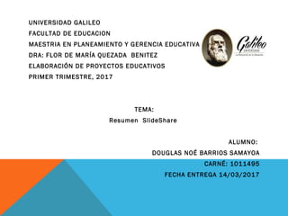 UNIVERSIDAD GALILEO
FACULTAD DE EDUCACION
MAESTRIA EN PLANEAMIENTO Y GERENCIA EDUCATIVA
DRA: FLOR DE MARÍA QUEZADA  BENITEZ
ELABORACIÓN DE PROYECTOS EDUCATIVOS
PRIMER TRIMESTRE, 2017
  
 
TEMA:
 Resumen SlideShare  
  
ALUMNO:
DOUGLAS NOÉ BARRIOS SAMAYOA
CARNÉ: 1011495
FECHA ENTREGA 14/03/2017
 