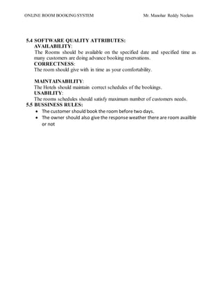 ONLINE ROOM BOOKING SYSTEM Mr. Manohar Reddy Neelam
5.4 SOFTWARE QUALITY ATTRIBUTES:
AVAILABILITY:
The Rooms should be available on the specified date and specified time as
many customers are doing advance booking reservations.
CORRECTNESS:
The room should give with in time as your comfortability.
MAINTAINABILITY:
The Hotels should maintain correct schedules of the bookings.
USABILITY:
The rooms schedules should satisfy maximum number of customers needs.
5.5 BUSSINESS RULES:
 The customer should book the room before two days.
 The owner should also give the response weather there are room availble
or not
 