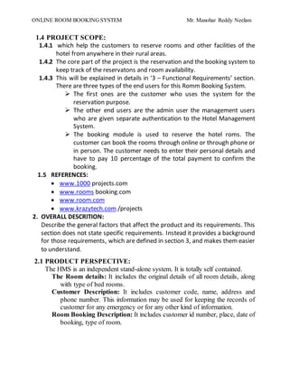 ONLINE ROOM BOOKING SYSTEM Mr. Manohar Reddy Neelam
1.4 PROJECT SCOPE:
1.4.1 which help the customers to reserve rooms and other facilities of the
hotel from anywhere in their rural areas.
1.4.2 The core part of the project is the reservation and the booking system to
keep track of the reservatons and room availability.
1.4.3 This will be explained in details in ‘3 – Functional Requirements’ section.
There are three types of the end users for this Romm Booking System.
 The first ones are the customer who uses the system for the
reservation purpose.
 The other end users are the admin user the management users
who are given separate authentication to the Hotel Management
System.
 The booking module is used to reserve the hotel roms. The
customer can book the rooms through online or through phone or
in person. The customer needs to enter their personal details and
have to pay 10 percentage of the total payment to confirm the
booking.
1.5 REFERENCES:
 www.1000 projects.com
 www.rooms booking.com
 www.room.com
 www.krazytech.com /projects
2. OVERALL DESCRITION:
Describe the general factors that affect the product and its requirements. This
section does not state specific requirements. Instead it provides a background
for those requirements, which are defined in section 3, and makes them easier
to understand.
2.1 PRODUCT PERSPECTIVE:
The HMS is an independent stand-alone system. It is totally self contained.
The Room details: It includes the original details of all room details, along
with type of bed rooms.
Customer Description: It includes customer code, name, address and
phone number. This information may be used for keeping the records of
customer for any emergency or for any other kind of information.
Room Booking Description: It includes customer id number, place, date of
booking, type of room.
 