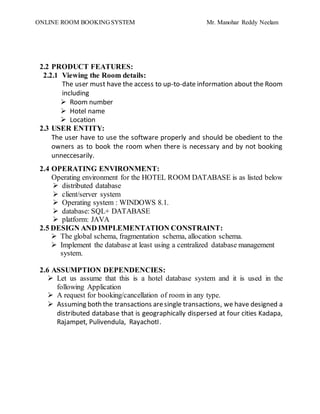 ONLINE ROOM BOOKING SYSTEM Mr. Manohar Reddy Neelam
2.2 PRODUCT FEATURES:
2.2.1 Viewing the Room details:
The user must have the access to up-to-date information about the Room
including
 Room number
 Hotel name
 Location
2.3 USER ENTITY:
The user have to use the software properly and should be obedient to the
owners as to book the room when there is necessary and by not booking
unneccesarily.
2.4 OPERATING ENVIRONMENT:
Operating environment for the HOTEL ROOM DATABASE is as listed below
 distributed database
 client/server system
 Operating system : WINDOWS 8.1.
 database: SQL+ DATABASE
 platform: JAVA
2.5 DESIGN AND IMPLEMENTATION CONSTRAINT:
 The global schema, fragmentation schema, allocation schema.
 Implement the database at least using a centralized database management
system.
2.6 ASSUMPTION DEPENDENCIES:
 Let us assume that this is a hotel database system and it is used in the
following Application
 A request for booking/cancellation of room in any type.
 Assuming both the transactions aresingle transactions, we have designed a
distributed database that is geographically dispersed at four cities Kadapa,
Rajampet, Pulivendula, RayachotI.
 
