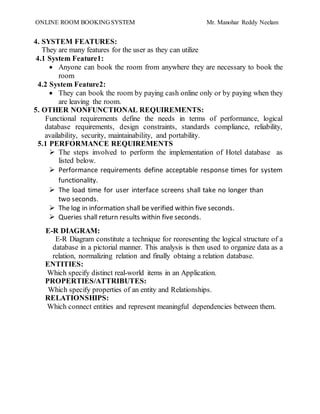 ONLINE ROOM BOOKING SYSTEM Mr. Manohar Reddy Neelam
4. SYSTEM FEATURES:
They are many features for the user as they can utilize
4.1 System Feature1:
 Anyone can book the room from anywhere they are necessary to book the
room
4.2 System Feature2:
 They can book the room by paying cash online only or by paying when they
are leaving the room.
5. OTHER NONFUNCTIONAL REQUIREMENTS:
Functional requirements define the needs in terms of performance, logical
database requirements, design constraints, standards compliance, reliability,
availability, security, maintainability, and portability.
5.1 PERFORMANCE REQUIREMENTS
 The steps involved to perform the implementation of Hotel database as
listed below.
 Performance requirements define acceptable response times for system
functionality.
 The load time for user interface screens shall take no longer than
two seconds.
 The log in information shall be verified within five seconds.
 Queries shall return results within five seconds.
E-R DIAGRAM:
E-R Diagram constitute a technique for reoresenting the logical structure of a
database in a pictorial manner. This analysis is then used to organize data as a
relation, normalizing relation and finally obtaing a relation database.
ENTITIES:
Which specify distinct real-world items in an Application.
PROPERTIES/ATTRIBUTES:
Which specify properties of an entity and Relationships.
RELATIONSHIPS:
Which connect entities and represent meaningful dependencies between them.
 