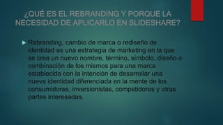 ¿QUÉ ES EL REBRANDING Y PORQUE LA
NECESIDAD DE APLICARLO EN SLIDESHARE?
 Rebranding, cambio de marca o rediseño de
identidad es una estrategia de marketing en la que
se crea un nuevo nombre, término, símbolo, diseño o
combinación de los mismos para una marca
establecida con la intención de desarrollar una
nueva identidad diferenciada en la mente de los
consumidores, inversionistas, competidores y otras
partes interesadas.
 