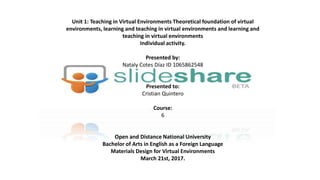 Unit 1: Teaching in Virtual Environments Theoretical foundation of virtual
environments, learning and teaching in virtual environments and learning and
teaching in virtual environments
Individual activity.
Presented by:
Nataly Cotes Díaz ID 1065862548
Presented to:
Cristian Quintero
Course:
6
Open and Distance National University
Bachelor of Arts in English as a Foreign Language
Materials Design for Virtual Environments
March 21st, 2017.
 