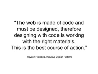 –Heydon Pickering, Inclusive Design Patterns
“The web is made of code and
must be designed, therefore
designing with code is working
with the right materials.
This is the best course of action.”
 