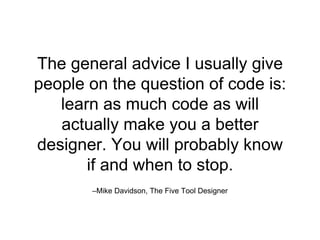 –Mike Davidson, The Five Tool Designer
The general advice I usually give
people on the question of code is:
learn as much code as will
actually make you a better
designer. You will probably know
if and when to stop.
 