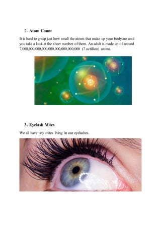2. Atom Count
It is hard to grasp just how small the atoms that make up your bodyare until
you take a look at the sheer number of them. An adult is made up of around
7,000,000,000,000,000,000,000,000,000 (7 octillion) atoms.
3. Eyelash Mites
We all have tiny mites living in our eyelashes.
 