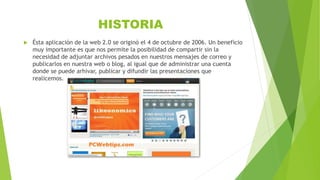 HISTORIA
 Ésta aplicación de la web 2.0 se originó el 4 de octubre de 2006. Un beneficio
muy importante es que nos permite la posibilidad de compartir sin la
necesidad de adjuntar archivos pesados en nuestros mensajes de correo y
publicarlos en nuestra web o blog, al igual que de administrar una cuenta
donde se puede arhivar, publicar y difundir las presentaciones que
realicemos.
 