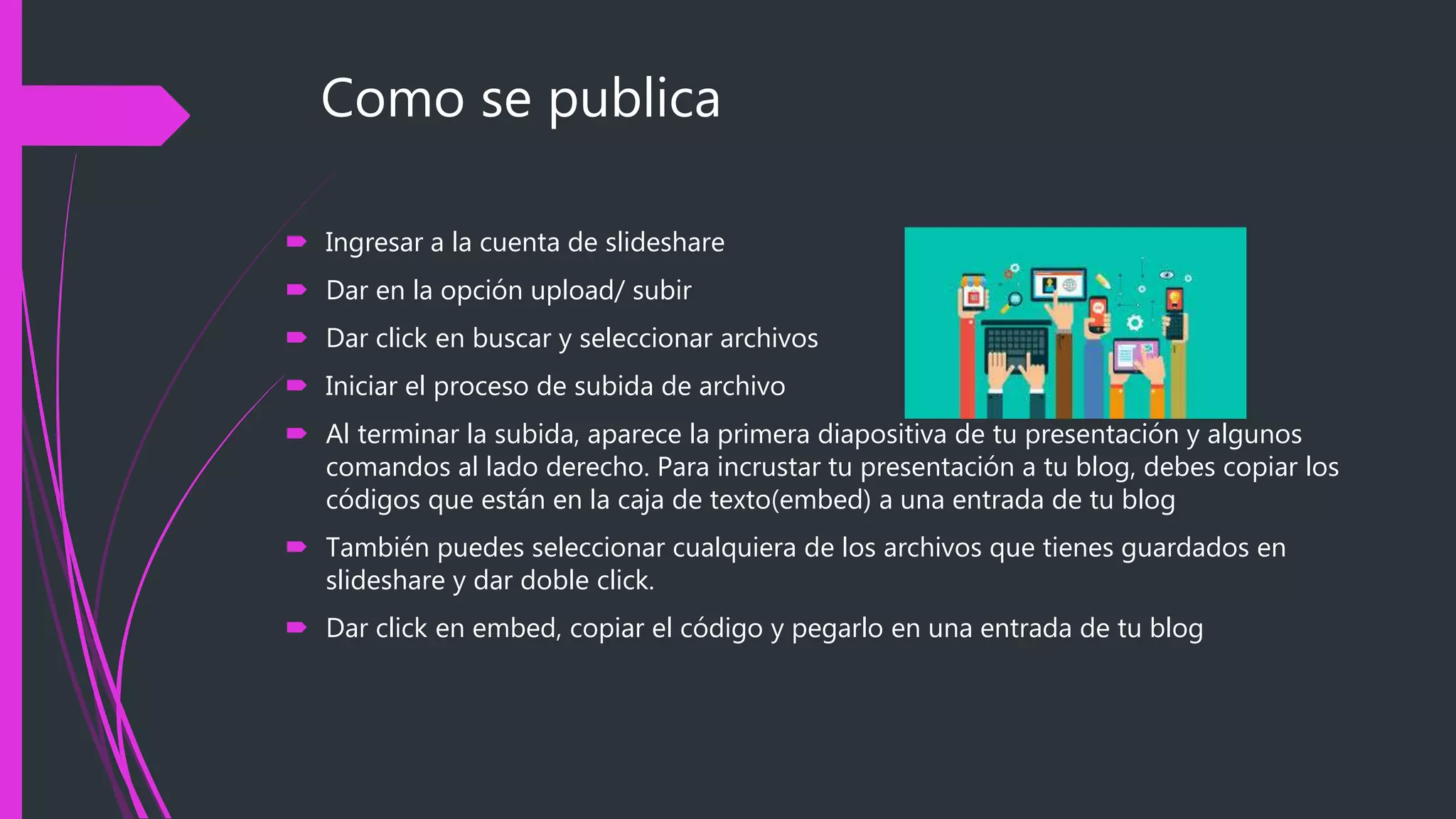 Como se publica
 Ingresar a la cuenta de slideshare
 Dar en la opción upload/ subir
 Dar click en buscar y seleccionar archivos
 Iniciar el proceso de subida de archivo
 Al terminar la subida, aparece la primera diapositiva de tu presentación y algunos
comandos al lado derecho. Para incrustar tu presentación a tu blog, debes copiar los
códigos que están en la caja de texto(embed) a una entrada de tu blog
 También puedes seleccionar cualquiera de los archivos que tienes guardados en
slideshare y dar doble click.
 Dar click en embed, copiar el código y pegarlo en una entrada de tu blog
 