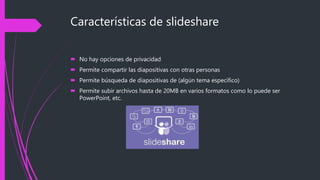 Características de slideshare
 No hay opciones de privacidad
 Permite compartir las diapositivas con otras personas
 Permite búsqueda de diapositivas de (algún tema especifico)
 Permite subir archivos hasta de 20MB en varios formatos como lo puede ser
PowerPoint, etc.
 