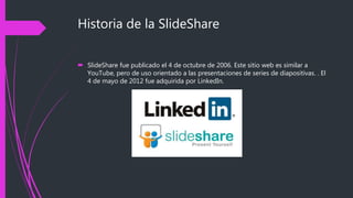 Historia de la SlideShare
 SlideShare fue publicado el 4 de octubre de 2006. Este sitio web es similar a
YouTube, pero de uso orientado a las presentaciones de series de diapositivas. . El
4 de mayo de 2012 fue adquirida por LinkedIn.
 