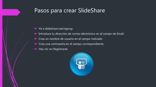Pasos para crear SlideShare
 Ve a slideshare.net/signup.
 Introduce tu dirección de correo electrónico en el campo de Email.
 Crea un nombre de usuario en el campo indicado
 Crea una contraseña en el campo correspondiente.
 Haz clic en Registrarse.
 