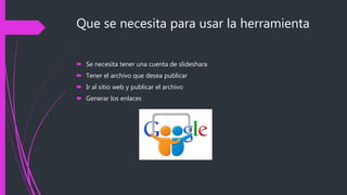 Que se necesita para usar la herramienta
 Se necesita tener una cuenta de slideshara
 Tener el archivo que desea publicar
 Ir al sitio web y publicar el archivo
 Generar los enlaces
 