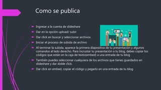 Como se publica
 Ingresar a la cuenta de slideshare
 Dar en la opción upload/ subir
 Dar click en buscar y seleccionar archivos
 Iniciar el proceso de subida de archivo
 Al terminar la subida, aparece la primera diapositiva de tu presentación y algunos
comandos al lado derecho. Para incrustar tu presentación a tu blog, debes copiar los
códigos que están en la caja de texto(embed) a una entrada de tu blog
 También puedes seleccionar cualquiera de los archivos que tienes guardados en
slideshare y dar doble click.
 Dar click en embed, copiar el código y pegarlo en una entrada de tu blog
 