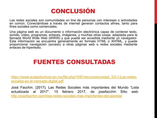 CONCLUSIÓN
Las redes sociales son comunidades on line de personas con intereses o actividades
en común. Conectándose a través de internet generan contactos afines, tanto para
fines sociales como comerciales.
Una página web es un documento o información electrónica capaz de contener texto,
sonido, vídeo, programas, enlaces, imágenes, y muchas otras cosas, adaptada para la
llamada World Wide Web (WWW) y que puede ser accedida mediante un navegador.
Esta información se encuentra generalmente en formato HTML o XHTML, y puede
proporcionar navegación (acceso) a otras páginas web o redes sociales mediante
enlaces de hipertexto.
FUENTES CONSULTADAS
https://www.aulapolivirtual.ipn.mx/file.php/1091/recursos/unidad_3/3-1-Las-redes-
sociales-en-el-mercado-digital.pdf
José Facchin. (2017). Las Redes Sociales más importantes del Mundo “Lista
actualizada al 2017”. 15 febrero 2017, de josefacchin Sitio web:
http://josefacchin.com/lista-redes-sociales-mas-importantes-del-planeta/
 