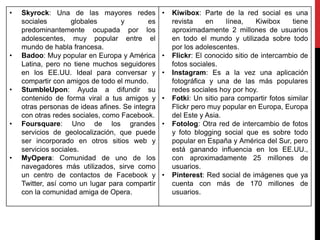 • Skyrock: Una de las mayores redes
sociales globales y es
predominantemente ocupada por los
adolescentes, muy popular entre el
mundo de habla francesa.
• Badoo: Muy popular en Europa y América
Latina, pero no tiene muchos seguidores
en los EE.UU. Ideal para conversar y
compartir con amigos de todo el mundo.
• StumbleUpon: Ayuda a difundir su
contenido de forma viral a tus amigos y
otras personas de ideas afines. Se integra
con otras redes sociales, como Facebook.
• Foursquare: Uno de los grandes
servicios de geolocalización, que puede
ser incorporado en otros sitios web y
servicios sociales.
• MyOpera: Comunidad de uno de los
navegadores más utilizados, sirve como
un centro de contactos de Facebook y
Twitter, así como un lugar para compartir
con la comunidad amiga de Opera.
• Kiwibox: Parte de la red social es una
revista en línea, Kiwibox tiene
aproximadamente 2 millones de usuarios
en todo el mundo y utilizada sobre todo
por los adolescentes.
• Flickr: El conocido sitio de intercambio de
fotos sociales.
• Instagram: Es a la vez una aplicación
fotográfica y una de las más populares
redes sociales hoy por hoy.
• Fotki: Un sitio para compartir fotos similar
Flickr pero muy popular en Europa, Europa
del Este y Asia.
• Fotolog: Otra red de intercambio de fotos
y foto blogging social que es sobre todo
popular en España y América del Sur, pero
está ganando influencia en los EE.UU.,
con aproximadamente 25 millones de
usuarios.
• Pinterest: Red social de imágenes que ya
cuenta con más de 170 millones de
usuarios.
 