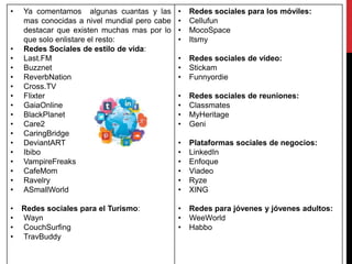 • Ya comentamos algunas cuantas y las
mas conocidas a nivel mundial pero cabe
destacar que existen muchas mas por lo
que solo enlistare el resto:
• Redes Sociales de estilo de vida:
• Last.FM
• Buzznet
• ReverbNation
• Cross.TV
• Flixter
• GaiaOnline
• BlackPlanet
• Care2
• CaringBridge
• DeviantART
• Ibibo
• VampireFreaks
• CafeMom
• Ravelry
• ASmallWorld
• Redes sociales para el Turismo:
• Wayn
• CouchSurfing
• TravBuddy
• Redes sociales para los móviles:
• Cellufun
• MocoSpace
• Itsmy
• Redes sociales de vídeo:
• Stickam
• Funnyordie
• Redes sociales de reuniones:
• Classmates
• MyHeritage
• Geni
• Plataformas sociales de negocios:
• LinkedIn
• Enfoque
• Viadeo
• Ryze
• XING
• Redes para jóvenes y jóvenes adultos:
• WeeWorld
• Habbo
 