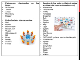 • Plataformas relacionadas con los
Blogs:
• WordPress
• Tumblr
• Xanga
• OpenDiary
• Blogger
• Redes Sociales internacionales:
• Mixi
• Qzone
• Douban.com
• Renren.com
• Vk.com
• Odnoklassniki
• NK
• Hyves
• Netlog
• StudiVZ
• Sonico
• Aportes de los lectores (lista de redes
sociales más importantes del mundo):
• Womenalia
• Grooveshark
• Pictify
• Periscope
• Snapchat
• Telly
• Bloveo
• EyeEm
• Yelp
• Oggl
• Eyeem
• BeBee
• YourSphere
• Fanbit
• CITEULIKE (guía de uso de citeulike.pdf)
• SYMBALOO
• Spotify
• Vimeo
• Dailymotion
• Meneame
• ELLO
• Pheed
• Wikiloc
 