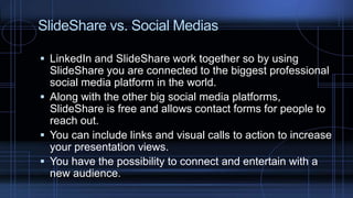 SlideShare vs. Social Medias
 LinkedIn and SlideShare work together so by using
SlideShare you are connected to the biggest professional
social media platform in the world.
 Along with the other big social media platforms,
SlideShare is free and allows contact forms for people to
reach out.
 You can include links and visual calls to action to increase
your presentation views.
 You have the possibility to connect and entertain with a
new audience.
 