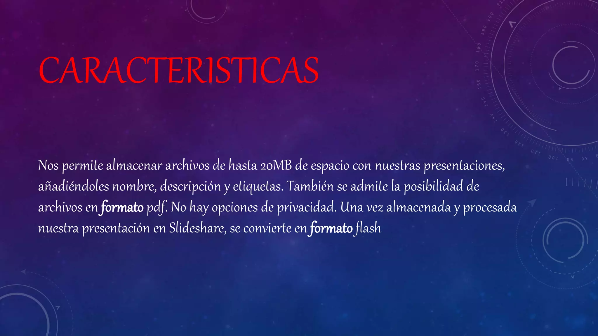CARACTERISTICAS
Nos permite almacenar archivos de hasta 20MB de espacio con nuestras presentaciones,
añadiéndoles nombre, descripción y etiquetas. También se admite la posibilidad de
archivos en formato pdf. No hay opciones de privacidad. Una vez almacenada y procesada
nuestra presentación en Slideshare, se convierte en formato flash
 