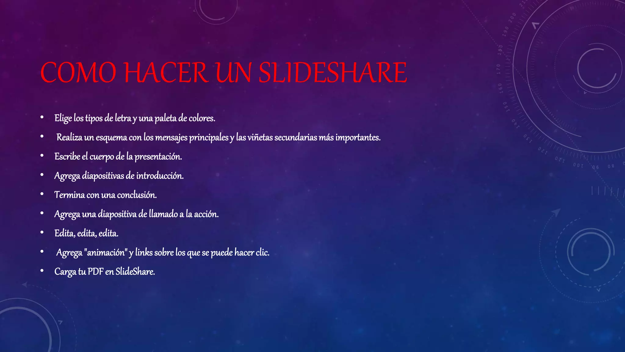 COMO HACER UN SLIDESHARE
• Elige lostiposde letray una paletade colores.
• Realizaun esquemacon losmensajesprincipalesy las viñetassecundariasmásimportantes.
• Escribe el cuerpode la presentación.
• Agregadiapositivasde introducción.
• Terminaconuna conclusión.
• Agregauna diapositivade llamadoa la acción.
• Edita,edita, edita.
• Agrega"animación" y links sobrelosque se puede hacer clic.
• Carga tu PDF en SlideShare.
 