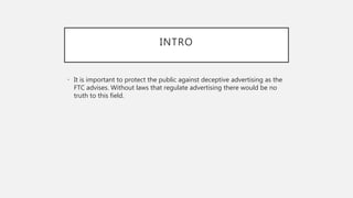INTRO
• It is important to protect the public against deceptive advertising as the
FTC advises. Without laws that regulate advertising there would be no
truth to this field.
 