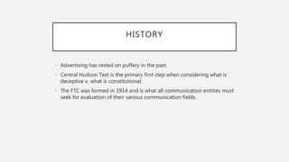 HISTORY
• Advertising has rested on puffery in the past.
• Central Hudson Test is the primary first step when considering what is
deceptive v. what is constitutional.
• The FTC was formed in 1914 and is what all communication entities must
seek for evaluation of their various communication fields.
 