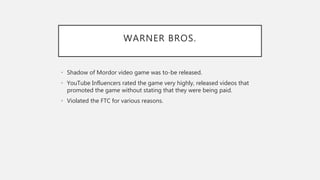 WARNER BROS.
• Shadow of Mordor video game was to-be released.
• YouTube Influencers rated the game very highly, released videos that
promoted the game without stating that they were being paid.
• Violated the FTC for various reasons.
 