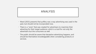 ANALYSIS
• Ward (2015) presents that puffery was a way advertising was used in the
past, but should not be incorporated now.
• There is a “zone” that was created for advertisers to maximize their
adverting for their target audience, which is a tool for not only the
advertisers but the consumers as well.
• The public should be aware that deceptive advertising happens, and
should be themselves knowledgeable when considering products or
services.
 