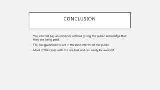 CONCLUSION
• You can not pay an endorser without giving the public knowledge that
they are being paid.
• FTC has guidelines to act in the best interest of the public
• Most of the cases with FTC are lost and can easily be avoided.
 
