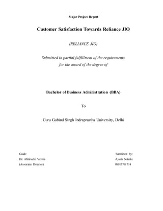 Major Project Report
Customer Satisfaction Towards Reliance JIO
(RELIANCE JIO)
Submitted in partial fulfillment of the requirements
for the award of the degree of
Bachelor of Business Administration (BBA)
To
Guru Gobind Singh Indraprastha University, Delhi
Guide: Submitted by:
Dr. Abhiruchi Verma Ayush Solanki
(Associate Director) 09013701714
 