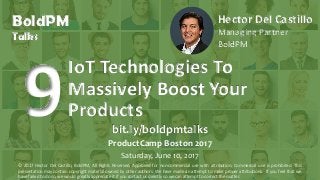 BoldPM
Talks
Hector Del Castillo
Managing Partner
BoldPM
IoT Technologies To
Massively Boost Your
Products
bit.ly/boldpmtalks
ProductCamp Boston 2017
Saturday, June 10, 2017
© 2017 Hector Del Castillo, BoldPM, All Rights Reserved, Approved for non-commercial use with attribution. Commercial use is prohibited. This
presentation may contain copyright material owned by other authors. We have made an attempt to make proper attributions. If you feel that we
have failed to do so, we would greatly appreciate it if you contact us directly so we can attempt to correct the matter.
 