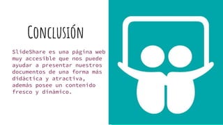 Conclusión
SlideShare es una página web
muy accesible que nos puede
ayudar a presentar nuestros
documentos de una forma más
didáctica y atractiva,
además posee un contenido
fresco y dinámico.
 