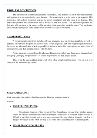 PROBLEM DESCRIPTION:
This application is used to conduct online examination. The students can sit at individual terminals
and login to write the exam in the given duration. . The questions have to be given to the students. This
application will perform correction, display the result immediately and also store it in database. This
application provides the administrator with a facility to add new exams. This application provides the
Instructor add questions to the exam, modify questions in the exam in a particular exam. This application
takes care of authentication of the administrator, Instructor as well as the student.
TEAM STRUCTURE :
A typical development team includes software engineers, QA and testing specialists, as well as
dedicated or part-time designers, technical writers, system engineers, and other supporting professionals.
Each team has a Project leader, who is responsible for technical leadership, task assignments, supervision of
team members, and daily communications with the clients.
Project teams are organized into Development Departments. A Software Department Manager leads
each group , managing the performance of several project teams and their project leaders.
These were the individual part done by all of us while completing the project , but we help each
other in all the part in making it better.
NEED AND SCOPE :
While developing this project it has been seen that following objectives must be
achieved:
 USER FRIENDLINESS :
The primary objective of this project is User Friendliness, because User interface design
creates an effective communication medium between a human and a computer. If the software is
difficult to use, then it would tend to arise many problems. Keeping all these things in view, I have
designed the screen layouts which are easy to use and it allows user interaction to be interruptible.
 LEAST MAINTAINABLILITY :
 
