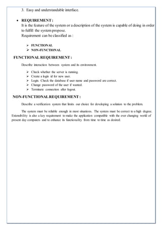 3. Easy and understandable interface.
 REQUIREMENT:
It is the feature of the system or a description of the system is capable of doing in order
to fulfill the system propose.
Requirement can be classified as :
 FUNCTIONAL
 NON-FUNCTIONAL
FUNCTIONAL REQUIREMENT :
Describe interaction between system and its environment.
 Check whether the server is running.
 Create a login id for new user.
 Login. Check the database if user name and password are correct.
 Change password of the user if wanted.
 Terminate connection after logout.
NON-FUNCTIONALREQUIREMENT :
Describe a verification system that limits our choice for developing a solution to the problem.
The system must be reliable enough in most situations. The system must be correct to a high degree.
Extensibility is also a key requirement to make the application compatible with the ever changing world of
present day computers and to enhance its functionality from time to time as desired.
 